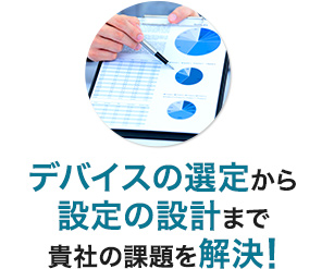 デバイスの選定から設定の設計まで貴社の課題を解決!