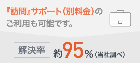 『訪問』サポート(別料金)のご利用も可能です。解決率 約95%(当社調べ)