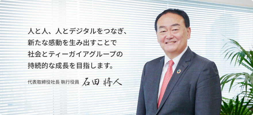 人と人、人とデジタルをつなぎ、新たな感動を生み出すことで 社会とティーガイアグループの持続的な成長を目指します。代表取締役社長 執行役員 石田 將人