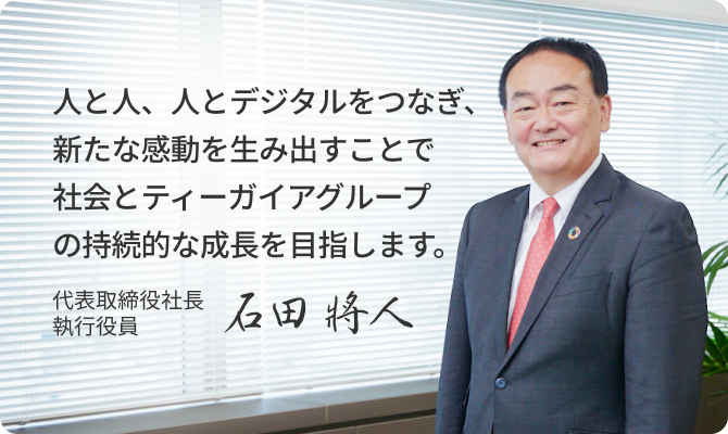 人と人、人とデジタルをつなぎ、新たな感動を生み出すことで 社会とティーガイアグループの持続的な成長を目指します。代表取締役社長 執行役員 石田 將人
